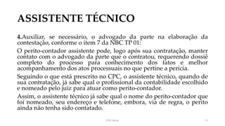 ASSISTENTE TÉCNICO
4.Auxiliar, se necessário, o advogado da parte na elaboração da
contestação, conforme o item 7 da NBC TP 01:
O perito-contador assistente pode, logo após sua contratação, manter
contato com o advogado da parte que o contratou, requerendo dossiê
completo do processo para conhecimento dos fatos e melhor
acompanhamento dos atos processuais no que pertine a perícia.
Seguindo o que está prescrito no CPC, o assistente técnico, quando de
sua contratação, já sabe qual o profissional da contabilidade escolhido
e nomeado pelo juiz para atuar como perito-contador.
Assim, o assistente técnico já sabe qual o nome do perito-contador que
foi nomeado, seu endereço e telefone, embora, via de regra, o perito
ainda não tenha sido contatado.
Prof. Souza 11
 