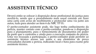 ASSISTENTE TÉCNICO
Deverá então se colocar à disposição desse profissional da justiça para
auxiliá-lo, sendo que o procedimento mais usual consiste em fazer
uma carta com aviso de recebimento e protocolar uma via junto aos
autos, tudo para atender ao item 6 da NBC TP 01:
O perito-contador assistente pode, tão logo tenha conhecimento da
perícia, manter contato com o perito-contador, pondo-se à disposição
para o planejamento, para o fornecimento de documentos em poder
da parte que o contratou e ainda para a execução conjunta da perícia.
Uma vez recusada a participação, o perito-contador pode permitir ao
assistente técnico acesso aos autos e aos elementos de prova
arrecadados durante a perícia, indicando local e hora para exame pelo
assistente técnico.
Prof. Souza 12
 