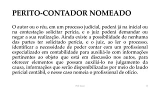 PERITO-CONTADOR NOMEADO
O autor ou o réu, em um processo judicial, poderá já na inicial ou
na contestação solicitar perícia, e o juiz poderá demandar ou
negar a sua realização. Ainda existe a possibilidade de nenhuma
das partes ter solicitado perícia, e o juiz, ao ler o processo,
identificar a necessidade de poder contar com um profissional
especializado em contabilidade para auxiliá-lo com informações
pertinentes ao objeto que está em discussão nos autos, para
oferecer elementos que possam auxiliá-lo no julgamento da
causa, informações que serão disponibilizadas por meio do laudo
pericial contábil, e nesse caso nomeia o profissional de ofício.
Prof. Souza 13
 