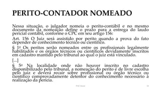 PERITO-CONTADOR NOMEADO
Nessa situação, o julgador nomeia o perito-contábil e no mesmo
documento da nomeação define o prazo para a entrega do laudo
pericial contábil, conforme o CPC em seu artigo 156:
Art. 156 O Juiz será assistido por perito quando a prova do fato
depender de conhecimento técnico ou científico.
§ 1o Os peritos serão nomeados entre os profissionais legalmente
habilitados e os órgãos técnicos ou científicos devidamente inscritos
em cadastro mantido pelo tribunal ao qual o juiz está vinculado.
[...]
§ 5o Na localidade onde não houver inscrito no cadastro
disponibilizado pelo tribunal, a nomeação do perito é de livre escolha
pelo juiz e deverá recair sobre profissional ou órgão técnico ou
científico comprovadamente detentor do conhecimento necessário à
realização da perícia.
Prof. Souza 14
 