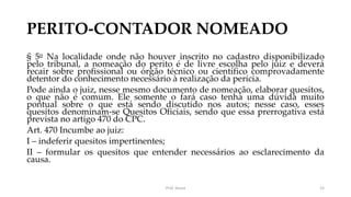 PERITO-CONTADOR NOMEADO
§ 5o Na localidade onde não houver inscrito no cadastro disponibilizado
pelo tribunal, a nomeação do perito é de livre escolha pelo juiz e deverá
recair sobre profissional ou órgão técnico ou científico comprovadamente
detentor do conhecimento necessário à realização da perícia.
Pode ainda o juiz, nesse mesmo documento de nomeação, elaborar quesitos,
o que não é comum. Ele somente o fará caso tenha uma dúvida muito
pontual sobre o que está sendo discutido nos autos; nesse caso, esses
quesitos denominam-se Quesitos Oficiais, sendo que essa prerrogativa está
prevista no artigo 470 do CPC.
Art. 470 Incumbe ao juiz:
I – indeferir quesitos impertinentes;
II – formular os quesitos que entender necessários ao esclarecimento da
causa.
Prof. Souza 15
 