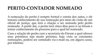 PERITO-CONTADOR NOMEADO
A nomeação do perito é sempre formal e consta dos autos, e ele
tomará conhecimento de sua nomeação por meio da visita de um
oficial de justiça, que fará a citação a ser assinada pelo perito
nomeado. A partir daí, o perito terá cinco dias para ir ao fórum e
tomar conhecimento do processo para o qual foi nomeado.
Caso a relação do perito com a secretaria do Fórum a qual oferece
seus préstimos seja muito próxima, haja vista as constantes
nomeações, poderá ser contatado via e-mail ou, em alguns casos,
por telefone.
Prof. Souza 16
 