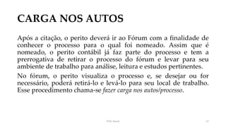 CARGA NOS AUTOS
Após a citação, o perito deverá ir ao Fórum com a finalidade de
conhecer o processo para o qual foi nomeado. Assim que é
nomeado, o perito contábil já faz parte do processo e tem a
prerrogativa de retirar o processo do fórum e levar para seu
ambiente de trabalho para análise, leitura e estudos pertinentes.
No fórum, o perito visualiza o processo e, se desejar ou for
necessário, poderá retirá-lo e levá-lo para seu local de trabalho.
Esse procedimento chama-se fazer carga nos autos/processo.
Prof. Souza 17
 