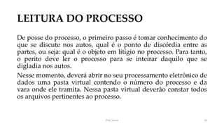 LEITURA DO PROCESSO
De posse do processo, o primeiro passo é tomar conhecimento do
que se discute nos autos, qual é o ponto de discórdia entre as
partes, ou seja: qual é o objeto em litígio no processo. Para tanto,
o perito deve ler o processo para se inteirar daquilo que se
digladia nos autos.
Nesse momento, deverá abrir no seu processamento eletrônico de
dados uma pasta virtual contendo o número do processo e da
vara onde ele tramita. Nessa pasta virtual deverão constar todos
os arquivos pertinentes ao processo.
Prof. Souza 18
 