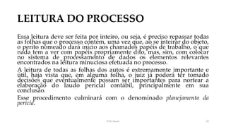 LEITURA DO PROCESSO
Essa leitura deve ser feita por inteiro, ou seja, é preciso repassar todas
as folhas que o processo contém, uma vez que, ao se inteirar do objeto,
o perito nomeado dará início aos chamados papéis de trabalho, o que
nada tem a ver com papéis propriamente dito, mas, sim, com colocar
no sistema de processamento de dados os elementos relevantes
encontrados na leitura minuciosa efetuada no processo.
A leitura de todas as folhas dos autos é extremamente importante e
útil, haja vista que, em alguma folha, o juiz já poderá ter tomado
decisões que eventualmente possam ser importantes para nortear a
elaboração do laudo pericial contábil, principalmente em sua
conclusão.
Esse procedimento culminará com o denominado planejamento da
perícia.
Prof. Souza 19
 