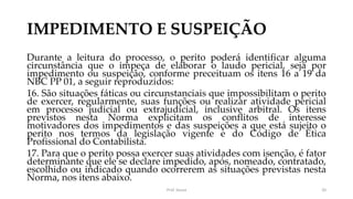 IMPEDIMENTO E SUSPEIÇÃO
Durante a leitura do processo, o perito poderá identificar alguma
circunstância que o impeça de elaborar o laudo pericial, seja por
impedimento ou suspeição, conforme preceituam os itens 16 a 19 da
NBC PP 01, a seguir reproduzidos:
16. São situações fáticas ou circunstanciais que impossibilitam o perito
de exercer, regularmente, suas funções ou realizar atividade pericial
em processo judicial ou extrajudicial, inclusive arbitral. Os itens
previstos nesta Norma explicitam os conflitos de interesse
motivadores dos impedimentos e das suspeições a que está sujeito o
perito nos termos da legislação vigente e do Código de Ética
Profissional do Contabilista.
17. Para que o perito possa exercer suas atividades com isenção, é fator
determinante que ele se declare impedido, após, nomeado, contratado,
escolhido ou indicado quando ocorrerem as situações previstas nesta
Norma, nos itens abaixo.
Prof. Souza 20
 