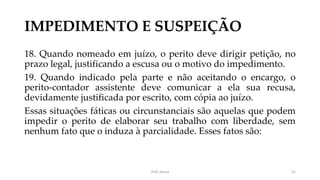 IMPEDIMENTO E SUSPEIÇÃO
18. Quando nomeado em juízo, o perito deve dirigir petição, no
prazo legal, justificando a escusa ou o motivo do impedimento.
19. Quando indicado pela parte e não aceitando o encargo, o
perito-contador assistente deve comunicar a ela sua recusa,
devidamente justificada por escrito, com cópia ao juízo.
Essas situações fáticas ou circunstanciais são aquelas que podem
impedir o perito de elaborar seu trabalho com liberdade, sem
nenhum fato que o induza à parcialidade. Esses fatos são:
Prof. Souza 21
 