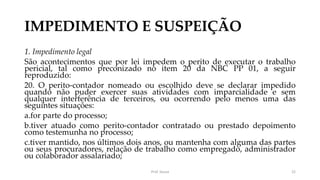 IMPEDIMENTO E SUSPEIÇÃO
1. Impedimento legal
São acontecimentos que por lei impedem o perito de executar o trabalho
pericial, tal como preconizado no item 20 da NBC PP 01, a seguir
reproduzido:
20. O perito-contador nomeado ou escolhido deve se declarar impedido
quando não puder exercer suas atividades com imparcialidade e sem
qualquer interferência de terceiros, ou ocorrendo pelo menos uma das
seguintes situações:
a.for parte do processo;
b.tiver atuado como perito-contador contratado ou prestado depoimento
como testemunha no processo;
c.tiver mantido, nos últimos dois anos, ou mantenha com alguma das partes
ou seus procuradores, relação de trabalho como empregado, administrador
ou colaborador assalariado;
Prof. Souza 22
 