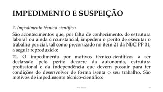 IMPEDIMENTO E SUSPEIÇÃO
2. Impedimento técnico-científico
São acontecimentos que, por falta de conhecimento, de estrutura
laboral ou ainda circunstancial, impedem o perito de executar o
trabalho pericial, tal como preconizado no item 21 da NBC PP 01,
a seguir reproduzido:
21. O impedimento por motivos técnico-científicos a ser
declarado pelo perito decorre da autonomia, estrutura
profissional e da independência que devem possuir para ter
condições de desenvolver de forma isenta o seu trabalho. São
motivos de impedimento técnico-científico:
Prof. Souza 24
 