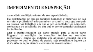 IMPEDIMENTO E SUSPEIÇÃO
a.a matéria em litígio não ser de sua especialidade;
b.a constatação de que os recursos humanos e materiais de sua
estrutura profissional não permitem assumir o encargo; cumprir
os prazos nos trabalhos em que o perito-contador for nomeado,
contratado ou escolhido; ou em que o perito-contador assistente
for indicado;
c.ter o perito-contador da parte atuado para a outra parte
litigante na condição de consultor técnico ou contador
responsável, direto ou indireto em atividade contábil ou em
processo no qual o objeto de perícia seja semelhante àquele da
discussão, sem previamente comunicar ao contratante.
Prof. Souza 25
 