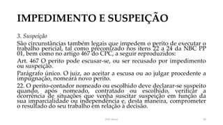 IMPEDIMENTO E SUSPEIÇÃO
3. Suspeição
São circunstâncias também legais que impedem o perito de executar o
trabalho pericial, tal como preconizado nos itens 22 a 24 da NBC PP
01, bem como no artigo 467 do CPC, a seguir reproduzidos:
Art. 467 O perito pode escusar-se, ou ser recusado por impedimento
ou suspeição.
Parágrafo único. O juiz, ao aceitar a escusa ou ao julgar procedente a
impugnação, nomeará novo perito.
22. O perito-contador nomeado ou escolhido deve declarar-se suspeito
quando, após nomeado, contratado ou escolhido, verificar a
ocorrência de situações que venha suscitar suspeição em função da
sua imparcialidade ou independência e, desta maneira, comprometer
o resultado do seu trabalho em relação à decisão.
Prof. Souza 26
 