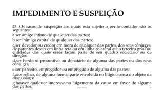IMPEDIMENTO E SUSPEIÇÃO
23. Os casos de suspeição aos quais está sujeito o perito-contador são os
seguintes:
a.ser amigo íntimo de qualquer das partes;
b.ser inimigo capital de qualquer das partes;
c.ser devedor ou credor em mora de qualquer das partes, dos seus cônjuges,
de parentes destes em linha reta ou em linha colateral até o terceiro grau ou
entidades das quais esses façam parte de seu quadro societário ou de
direção;
d.ser herdeiro presuntivo ou donatário de alguma das partes ou dos seus
cônjuges;
e.ser parceiro, empregador ou empregado de alguma das partes;
f.aconselhar, de alguma forma, parte envolvida no litígio acerca do objeto da
discussão; e
g.houver qualquer interesse no julgamento da causa em favor de alguma
das partes. Prof. Souza 27
 