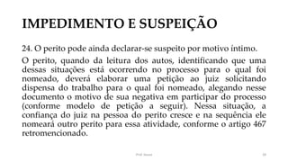 IMPEDIMENTO E SUSPEIÇÃO
24. O perito pode ainda declarar-se suspeito por motivo íntimo.
O perito, quando da leitura dos autos, identificando que uma
dessas situações está ocorrendo no processo para o qual foi
nomeado, deverá elaborar uma petição ao juiz solicitando
dispensa do trabalho para o qual foi nomeado, alegando nesse
documento o motivo de sua negativa em participar do processo
(conforme modelo de petição a seguir). Nessa situação, a
confiança do juiz na pessoa do perito cresce e na sequência ele
nomeará outro perito para essa atividade, conforme o artigo 467
retromencionado.
Prof. Souza 28
 