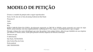 MODELO DE PETIÇÃO
O texto e o modelo de petição estão a seguir reproduzidos:
Exmo. Sr. Dr. Juiz da 1a Vara da Justiça Federal em São Paulo
Processo no:
Ação:
Autor:
Réu:
JOÃO CARLOS DIAS DA COSTA, devidamente registrado no CRC-SP no XXXXX, perito nomeado nos autos da Ação
XXXX, acima referida, vem mui respeitosamente, à presença de V. Exa., expor e a final apresentar o que se segue:
Durante a leitura dos autos identifiquei que uma das partes é meu amigo íntimo, além do que trabalhei em sua empresa
nos últimos 15 meses; assim, venho pela presente solicitar dispensa da honrosa nomeação.
Termos em que,
P. deferimento.
São Paulo, XX/XX/XXXX.
João Carlos Dias da Costa
Perito judicial
CRC XXXXXXXXX
Prof. Souza 29
 