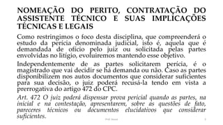 NOMEAÇÃO DO PERITO, CONTRATAÇÃO DO
ASSISTENTE TÉCNICO E SUAS IMPLICAÇÕES
TÉCNICAS E LEGAIS
Como restringimos o foco desta disciplina, que compreenderá o
estudo da perícia denominada judicial, isto é, aquela que é
demandada de ofício pelo juiz ou solicitada pelas partes
envolvidas no litígio, evoluiremos mantendo esse objetivo.
Independentemente de as partes solicitarem perícia, é o
magistrado que vai decidir se há demanda ou não. Caso as partes
disponibilizem nos autos documentos que considerar suficientes
para sua decisão, o juiz poderá recusá-la tendo em vista a
prerrogativa do artigo 472 do CPC.
Art. 472 O juiz poderá dispensar prova pericial quando as partes, na
inicial e na contestação, apresentarem, sobre as questões de fato,
pareceres técnicos ou documentos elucidativos que considerar
suficientes. Prof. Souza 3
 