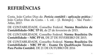 REFERÊNCIAS
Costa, João Carlos Dias da .Perícia contábil : aplicação prática /
João Carlos Dias da Costa. - 1. ed. - [2. Reimpr.]. - São Paulo :
Atlas, 2017.
DE CONTABILIDADE, Conselho Federal. Norma Brasileira de
Contabilidade–NBC TP 01, de 27 de fevereiro de 2015.
DE CONTABILIDADE, Conselho Federal. Norma Brasileira De
Contabilidade – NBC PP 01, DE 27 DE FEVEREIRO DE 2015.
DE CONTABILIDADE, Conselho Federal. Norma Brasileira De
Contabilidade - NBC PP 02 – Exame De Qualificação Técnica
Para Perito Contábil, DE 21 DE OUTUBRO DE 2016
Prof. Souza 30
 