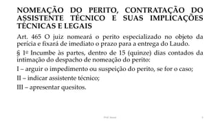 NOMEAÇÃO DO PERITO, CONTRATAÇÃO DO
ASSISTENTE TÉCNICO E SUAS IMPLICAÇÕES
TÉCNICAS E LEGAIS
Art. 465 O juiz nomeará o perito especializado no objeto da
perícia e fixará de imediato o prazo para a entrega do Laudo.
§ 1o Incumbe às partes, dentro de 15 (quinze) dias contados da
intimação do despacho de nomeação do perito:
I – arguir o impedimento ou suspeição do perito, se for o caso;
II – indicar assistente técnico;
III – apresentar quesitos.
Prof. Souza 5
 