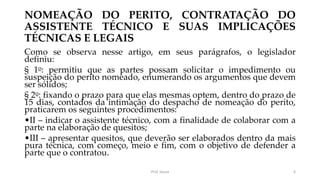 NOMEAÇÃO DO PERITO, CONTRATAÇÃO DO
ASSISTENTE TÉCNICO E SUAS IMPLICAÇÕES
TÉCNICAS E LEGAIS
Como se observa nesse artigo, em seus parágrafos, o legislador
definiu:
§ 1o: permitiu que as partes possam solicitar o impedimento ou
suspeição do perito nomeado, enumerando os argumentos que devem
ser sólidos;
§ 2o: fixando o prazo para que elas mesmas optem, dentro do prazo de
15 dias, contados da intimação do despacho de nomeação do perito,
praticarem os seguintes procedimentos:
•II – indicar o assistente técnico, com a finalidade de colaborar com a
parte na elaboração de quesitos;
•III – apresentar quesitos, que deverão ser elaborados dentro da mais
pura técnica, com começo, meio e fim, com o objetivo de defender a
parte que o contratou.
Prof. Souza 6
 