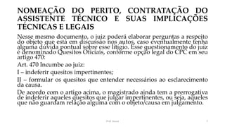 NOMEAÇÃO DO PERITO, CONTRATAÇÃO DO
ASSISTENTE TÉCNICO E SUAS IMPLICAÇÕES
TÉCNICAS E LEGAIS
Nesse mesmo documento, o juiz poderá elaborar perguntas a respeito
do objeto que está em discussão nos autos, caso eventualmente tenha
alguma dúvida pontual sobre esse litígio. Esse questionamento do juiz
é denominado Quesitos Oficiais, conforme opção legal do CPC em seu
artigo 470:
Art. 470 Incumbe ao juiz:
I – indeferir quesitos impertinentes;
II – formular os quesitos que entender necessários ao esclarecimento
da causa.
De acordo com o artigo acima, o magistrado ainda tem a prerrogativa
de indeferir aqueles quesitos que julgar impertinentes, ou seja, aqueles
que não guardam relação alguma com o objeto/causa em julgamento.
Prof. Souza 7
 