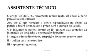 ASSISTENTE TÉCNICO
O artigo 465 do CPC, novamente reproduzido, dá opção à parte
para a sua contratação:
Art. 465 O juiz nomeará o perito especializado no objeto da
perícia e fixará de imediato o prazo para a entrega do Laudo.
§ 1o Incumbe às partes, dentro de 15 (quinze) dias contados da
intimação do despacho de nomeação do perito:
I – arguir o impedimento ou suspeição do perito, se for o caso;
II – indicar assistente técnico;
III – apresentar quesitos.
Prof. Souza 9
 