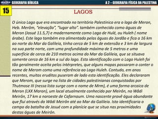 GEOGRAFIA BÍBLICA A 2 – GEOGRAFIA FÍSICA DA PALESTINA
LAGOS
O único Lago que era encontrado no território Palestínico era o lago de Meron,
Heb. Merôm, “elevação”, “lugar alto”. também conhecido como águas de
Meron (Josué 11.5,7) e modernamente como Lago de Hulé, ou Huleh ( nome
árabe). Este lago também era alimentado pelas águas do Jordão e fica a 16 km
ao norte do Mar da Galileia, tinha cerca de 5 km de extensão e 3 km de largura
na sua parte norte, com uma profundidade máxima de 5 metros e uma
superfície de cerca de 210 metros acima do Mar da Galileia, que se situava
somente cerca de 16 km a sul do lago. Esta identificação com o Lago Huleh foi
tão geralmente aceita pelos intérpretes, que alguns mapas passaram a conter o
nome de Merom como uma referência ao Lago Huleh. Contudo, em anos
recentes, muitos eruditos puseram de lado esta identificação. Eles declararam
que Merom, que surge na lista de cidades palestinianas conquistadas por
Thutmose III (nessa lista surge com o nome de Mrm), é uma forma arcaica de
Meron (LXX Maron), um local atualmente conhecido por Meirôn, no Wâdi
Meirôn, 17 km a noroeste de Cafarnaum. Uma nascente provê água abundante
que flui através do Wâdi Meirôn até ao Mar da Galileia. Isto identificaria o
campo da batalha de Josué com a planície que se situa nas proximidades
destas águas de Meirôn.
15
 