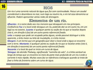GEOGRAFIA BÍBLICA A 2 – GEOGRAFIA FÍSICA DA PALESTINA
Um rio é uma corrente natural de água que flui com continuidade. Possui um caudal
considerável e desemboca no mar, num lago ou noutro rio, e em tal caso denomina-se
afluente. Podem apresentar várias redes de drenagem.
Afluentes : é o nome dado aos rios menores que desaguam em rios principais.
Confluência Foz: é o local onde desagua um rio, podendo dar-se em outro rio, em um
lago ou no oceano. Jusante: é qualquer ponto ou seção do rio que se localize depois
(isto é, em direção à foz) de um outro ponto referencial fixado.
Leito: o espaço que pode ser ocupado pelas águas, sendo possivel distinguir o leito
aparente, o leito maior ou leito de inundação, e o leito menor.
Margem: é um termo que em geografia quer dizer o local onde a água se encontra
com a terra. Montante: é qualquer ponto ou seção do rio que se localize antes (isto é,
em direção à nascente) de um outro ponto referencial fixado.
Nascente: é o local do qual se inicia um curso de água.
Talvegue: do alemão Thalweg, significando "caminho do vale", é a linha variável ao
longo do tempo que se encontra no meio da parte mais profunda de um rio e onde a
corrente é mais rápida. Muitas vezes faz-se referência a talvegues quando se trata de
fixar a linha de fronteira sobre um curso de água.
16
 