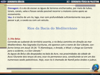 GEOGRAFIA BÍBLICA A 2 – GEOGRAFIA FÍSICA DA PALESTINA
Drenagem: é o ato de escoar as águas de terrenos encharcados, por meio de tubos,
túneis, canais, valas e fossos sendo possível recorrer a motores como apoio ao
escoamento.
Vau: é o trecho de um rio, lago, mar com profundidade suficientemente rasa para
passar a pé, a cavalo ou com um veículo.
Rios da Bacia do Mediterrâneo
1-) Rio Belus
Correndo ao sudoeste do território asserita, o rio Belus caminha em direção ao mar
Mediterrâneo. Nas Sagradas Escrituras, ele aparece com o nome de Sior-Libnate, con-
forme lemos em Josué 19.26: "E Alameleque, e Amade, e Misal: e chega ao Carmelo
para o ocidente, e a Sior-Libnate."
As águas do Belus são despejadas na baía do Acre, nas proximidades da cidade de
Acco। Durante dois terços do ano, esse rio permanece seco, constituindo-se em um dos
numerosos wadis palestínicos. Hoje, esse rio é chamado de Namã pelos árabes e judeus.
 