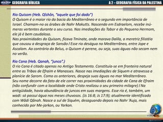 GEOGRAFIA BÍBLICA A 2 – GEOGRAFIA FÍSICA DA PALESTINA
Rio Quisom (Heb. Qîshôn, “aquele que foi dado”)
O Quisom é o maior rio da bacia do Mediterrâneo e o segundo em importância de
Israel. Chamam-no os árabes de Nahr Makutts. Nascendo em Esdraelom, recebe inú-
meras vertentes durante o seu curso. Nas imediações do Tabor e do Pequeno Hermom,
ele já é bem caudaloso.
Nas proximidades do Quisom, ficava Tminate, onde morava Dalila, a meretriz filistéia
que causou a desgraça de Sansâo। Esse rio deságua no Mediterrâneo, entre Jope e
Ascalom. Ao contrário do Belus, o Quisom é perene, ou seja, suas águas não secam nem
no verão.
Rio Cana (Heb. Qanah, “junco”.)
O rio Cana é citado apenas no Antigo Testamento. Constituía-se em fronteira natural
entre as Tribos de Efraim e Manasses. Nasce nas imediações de Siquem e atravessa a
planície de Sarom. Como os anteriores, despeja suas águas no mar Mediterrâneo.
Seu nome decorre do fato de ele correr nas proximidades da cidade de Cana de Efraim
(não confundir com a localidade onde Cristo realizou o seu primeiro milagre)। Na
antigüidade, havia abundância de juncos em suas margens. Esse rio é, também, um
wadi: só possui água nos meses chuvosos. (Js 16:8; Js 17:9); atualmente identificado
com Wâdi Qânah. Nasce a sul de Siquém, desaguando depois no Nahr ‘Auja, mais
conhecido por Me-jarkon, ou Yarkon.
 