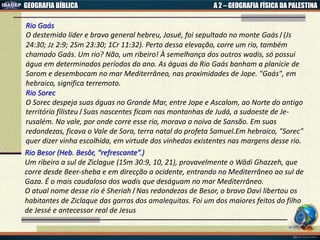 GEOGRAFIA BÍBLICA A 2 – GEOGRAFIA FÍSICA DA PALESTINA
Rio Gaás
O destemido líder e bravo general hebreu, Josué, foi sepultado no monte Gaás। (Js
24:30; Jz 2:9; 2Sm 23:30; 1Cr 11:32). Perto dessa elevação, corre um rio, também
chamado Gaás. Um rio? Não, um ribeiro! À semelhança dos outros wadis, só possui
água em determinados períodos do ano. As águas do Rio Gaás banham a planície de
Sarom e desembocam no mar Mediterrâneo, nas proximidades de Jope. "Gaás", em
hebraico, significa terremoto.
Rio Sorec
O Sorec despeja suas águas no Grande Mar, entre Jope e Ascalom, ao Norte do antigo
território filisteu। Suas nascentes ficam nas montanhas de Judá, a sudoeste de Je-
rusalém. No vale, por onde corre esse rio, morava a noiva de Sansão. Em suas
redondezas, ficava o Vale de Sora, terra natal do profeta Samuel.Em hebraico, "Sorec"
quer dizer vinha escolhida, em virtude dos vinhedos existentes nas margens desse rio.
Rio Besor (Heb. Besôr, “refrescante”.)
Um ribeiro a sul de Ziclague (1Sm 30:9, 10, 21), provavelmente o Wâdi Ghazzeh, que
corre desde Beer-sheba e em direcção a ocidente, entrando no Mediterrâneo ao sul de
Gaza. É o mais caudaloso dos wadis que deságuam no mar Mediterrâneo.
O atual nome desse rio é Sheriah। Nas redondezas de Besor, o bravo Davi libertou os
habitantes de Ziclaque das garras dos amalequitas. Foi um dos maiores feitos do filho
de Jessé e antecessor real de Jesus
 