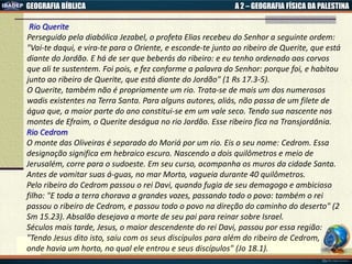 GEOGRAFIA BÍBLICA A 2 – GEOGRAFIA FÍSICA DA PALESTINA
Rio Querite
Perseguido pela diabólica Jezabel, o profeta Elias recebeu do Senhor a seguinte ordem:
"Vai-te daqui, e vira-te para o Oriente, e esconde-te junto ao ribeiro de Querite, que está
diante do Jordão. E há de ser que beberás do ribeiro: e eu tenho ordenado aos corvos
que ali te sustentem. Foi pois, e fez conforme a palavra do Senhor: porque foi, e habitou
junto ao ribeiro de Querite, que está diante do Jordão" (1 Rs 17.3-5).
O Querite, também não é propriamente um rio. Trata-se de mais um dos numerosos
wadis existentes na Terra Santa. Para alguns autores, aliás, não passa de um filete de
água que, a maior parte do ano constitui-se em um vale seco. Tendo sua nascente nos
montes de Efraim, o Querite deságua no rio Jordão. Esse ribeiro fica na Transjordânia.
Rio Cedrom
O monte das Oliveiras é separado do Moriá por um rio. Eis o seu nome: Cedrom. Essa
designação significa em hebraico escuro. Nascendo a dois quilômetros e meio de
Jerusalém, corre para o sudoeste. Em seu curso, acompanha os muros da cidade Santa.
Antes de vomitar suas á-guas, no mar Morto, vagueia durante 40 quilômetros.
Pelo ribeiro do Cedrom passou o rei Davi, quando fugia de seu demagogo e ambicioso
filho: "E toda a terra chorava a grandes vozes, passando todo o povo: também o rei
passou o ribeiro de Cedrom, e passou todo o povo na direção do caminho do deserto" (2
Sm 15.23). Absalão desejava a morte de seu pai para reinar sobre Israel.
Séculos mais tarde, Jesus, o maior descendente do rei Davi, passou por essa região:
"Tendo Jesus dito isto, saiu com os seus discípulos para além do ribeiro de Cedrom,
onde havia um horto, no qual ele entrou e seus discípulos" (Jo 18.1).
 