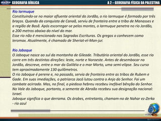 GEOGRAFIA BÍBLICA A 2 – GEOGRAFIA FÍSICA DA PALESTINA
Rio Iarmuque
Constituindo-se no maior afluente oriental do Jordão, o rio Iarmuque é formado por três
braços. Quando da conquista de Canaã, serviu de fronteira entre a tribo de Manasses e
a região de Basã. Após escorregar-se pelos montes, o Iarmuque penetra no rio Jordão,
a 200 metros abaixo do nível do mar.
Esse rio não é mencionado nas Sagradas Escrituras. Os gregos o conhecem como
Ieromax. Atualmente, é chamado de Sheriat-el-Man-jur.
Rio Jaboque
O Jaboque nasce ao sul da montanha de Gileade. Tributário oriental do Jordão, esse rio
corre em três destintas direções: leste, norte e Noroeste. Antes de desembocar no
Jordão, descreve, entre o mar da Galiléia e o mar Morto, uma semi-elipse. Seu curso
tem aproximadamente 130 quilômetros.
O rio Jaboque é perene e, no passado, servia de fronteira entre as tribos de Rubem e
Gade. Em suas imediações, o patriarca Jacó lutou contra o Anjo do Senhor. Foi um
combate acirrado. Mas, no final, o piedoso hebreu recebeu inefável bênção do Senhor.
No Vale do Jaboque, portanto, a semente de Abraão recebeu sua designação nacional:
Israel.
Jaboque significa o que derrama. Os árabes, entretanto, chamam-no de Nahar ez-Zerka
- rio azul
 