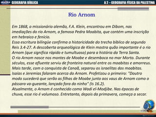 GEOGRAFIA BÍBLICA A 2 – GEOGRAFIA FÍSICA DA PALESTINA
Rio Arnom
Em 1868, o missionário alemão, F.A. Klein, encontrou em Dibom, nas
imediações do rio Arnom, a famosa Pedra Moabita, que contém uma inscrição
em hebraico e fenício.
Essa escritura bilíngüe confirma a historicidade do trecho bíblico de segundo
Reis 3.4-27. A descoberta arqueológica de Klein mostra quão importante é o rio
Arnom (que significa rápido e tumultuoso) para a história da Terra Santa.
O rio Arnom nasce nos montes de Moabe e desemboca no mar Morto. Durante
séculos, esse afluente serviu de fronteira natural entre os moabitas e amorreus.
Mais tarde, com a conquista de Canaã, separou os israelitas dos moabitas.
Isaías e Jeremias falaram acerca do Arnom. Profetizou o primeiro: "Doutro
modo sucederá que serão as filhas de Moabe junto aos vaus de Arnom como o
pássaro va-gueante, lançado fora do ninho" (Is 16.2).
Atualmente, o Arnom é conhecido como Wadi el-Modjibe. Nas épocas de
chuva, esse rio é volumoso. Entretanto, depois da primavera, começa a secar.
 