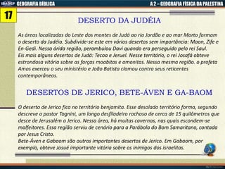 GEOGRAFIA BÍBLICA A 2 – GEOGRAFIA FÍSICA DA PALESTINA
DESERTO DA JUDÉIA
As áreas localizadas do Leste dos montes de Judá ao rio Jordão e ao mar Morto formam
o deserto da Judéia. Subdivide-se este em vários desertos sem importância: Maon, Zife e
En-Gedi. Nessa árida região, perambulou Davi quando era perseguido pelo rei Saul.
Eis mais alguns desertos de Judá: Tecoa e Jeruel. Nesse território, o rei Josafá obteve
estrondosa vitória sobre as forças moabitas e amonitas. Nessa mesma região. o profeta
Amos exerceu o seu ministério e João Batista clamou contra seus reticentes
contemporâneos.
DESERTOS DE JERICO, BETE-ÁVEN E GA-BAOM
O deserto de Jerico fica no território benjamita. Esse desolado território forma, segundo
descreve o pastor Tognini, um longo desfiladeiro rochoso de cerca de 15 quilômetros que
desce de Jerusalém a Jerico. Nessa área, há muitas cavernas, nas quais escondem-se
malfeitores. Essa região serviu de cenário para a Parábola do Bom Samaritano, contada
por Jesus Cristo.
Bete-Áven e Gabaom são outros importantes desertos de Jerico. Em Gabaom, por
exemplo, obteve Josué importante vitória sobre os inimigos dos israelitas.
17
 