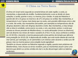 GEOGRAFIA BÍBLICA A 2 – GEOGRAFIA FÍSICA DA PALESTINA
O Clima na Terra Santa
O clima em Israel varia segundo as características de cada região: a costa, as
montanhas, a depressão do Jordão. Fundamentalmente o ano se divide em duas
estações: o verão, quente e seco, e o inverno, frio e úmido. A costa da Palestina é
quente (de 10 a 15 graus no inverno e de 27 a 32 graus no verão). Nas montanhas, a
temperatura é uns 5 graus mais baixa que na costa, com grandes diferenças entre o dia
e a noite. No verão, nas montanhas (Jerusalém, por exemplo) as temperaturas são de
30 graus durante o dia e de 18 graus durante a noite. Nas montanhas, o mau tempo
não se deve à umidade, como ocorre na costa, e sim, aos fortes ventos: o vento que
arrasta as chuvas procede do Mediterrâneo, e o vento abrasador (siroco ou khamsin),
vem do deserto nos meses de maio e outubro (Is 27.8; Jr 4.11). Jesus conhecia a ambos
(Lc 12.54-55), e durante o inverno passava pelo único pórtico do templo que oferecia
uma proteção (Jo 10.22-23). A depressão do Jordão, que está muito abaixo do nível do
mar (Jericó, por exemplo), se vê submetida a um intenso calor durante o verão (uns 40
graus), mas no inverno possui uma estação muito agradável.
Também as chuvas variam na Palestina segundo a região, quanto mais próximas do
Mediterrâneo, mais chuvas as terras recebem, pois as montanhas atuam como uma
barreira que detém os ventos úmidos do mar e as faz descarregar sobre as ladeiras
ocidentais.
18
 