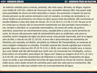 GEOGRAFIA BÍBLICA A 2 – GEOGRAFIA FÍSICA DA PALESTINA
As ladeiras voltadas para o oriente, portanto, são mais secas. Berseba, no Negev, registra
uma média de 143 mm. cúbicos de chuva por ano, Jerusalém alcança 583, mas quase toda
esta quantidade de chuva cai entre dezembro e março. Ano promissor é aquele em que as
chuvas precoces ou de outono começam a cair em outubro, no tempo da semeadura, e a
chuva tardia ou de primavera, em março ou abril, pouco antes da colheita. São numerosas as
alusões bíblicas a estes dois tipos de chuvas: Dt 11.14; Os 6.3; Jr 5.24; Jl 2.23. Há que se ter
em conta que as chuvas não se concentram exatamente nos dois períodos mencionados, e
sim, tendem a distribuir-se no período intermediário. Os meses de verão, de junho a
setembro, costumam ser extremamente secos, exceção feita a uma ou outra tormenta na
costa. As chuvas não possuem nada de extraordinário para os ocidentais, mas para os
israelitas recém chegados do Egito ela devia causar uma grande impressão, pois lá as águas
vêm do Nilo, e não do céu (Dt 11.10-25). A neve não é desconhecida nas montanhas da
Palestina, por exemplo, em Belém, Jerusalém ou Hebrom Na Transjordânia, as nevascas às
vezes chegam a bloquear as estradas. O caráter sazonal das chuvas significa que é preciso
guardar água em cisternas (Gn 37.22; Pv 5.15; Jr 38.6), com vistas à estação seca, a menos
que uma cidade seja tão afortunada que conte com um manancial nas imediações, como a
fonte Gihon em Jerusalém, para dispor de “água viva” (daqui as imagens de Ez 47.1; Zc 13.1;
Jo 4.10-14). Um acidente característico da Palestina é o wadi, leitos temporários de água,
secos no verão, e que transportam torrentes de água durante as chuvas de inverno. Quando
estão secos, estes wadis servem de caminhos para subir dos vales para as montanhas. São
muito escassos os vales que contam com um curso permanente de água.
 