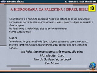 GEOGRAFIA BÍBLICA A 2 – GEOGRAFIA FÍSICA DA PALESTINA
A HIDROGRAFIA DA PALESTINA ( ISRAEL BÍBLICO)
A hidrografia é o ramo da geografia física que estuda as águas do planeta,
abrangendo portanto rios, mares, oceanos, lagos, geleiras, água do subsolo e
da atmosfera.
Na Palestina ( Israel Bíblico) elas se encontram entre:
Mares ,Lagos e Rios.
MARES
"Mar é uma larga extensão de água salgada conectada com um oceano.
O termo também é usado para grandes lagos salinos que não tem saída
natural.
Na Palestina encontramos três mares, são eles:
Mar Mediterrâneo
Mar da Galiléia ( água doce)
Mar Morto.
13
 