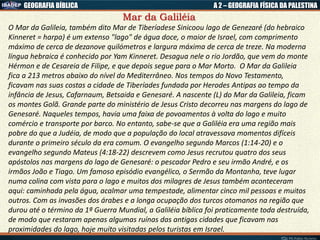 GEOGRAFIA BÍBLICA A 2 – GEOGRAFIA FÍSICA DA PALESTINA
Mar da Galiléia
O Mar da Galileia, também dito Mar de Tiberíadese Sinicoou lago de Genezaré (do hebraico
Kinneret = harpa) é um extenso "lago" de água doce, o maior de Israel, com comprimento
máximo de cerca de dezanove quilómetros e largura máxima de cerca de treze. Na moderna
língua hebraica é conhecido por Yam Kinneret. Desagua nele o rio Jordão, que vem do monte
Hérmon e de Cesareia de Filipe, e que depois segue para o Mar Morto. O Mar da Galileia
fica a 213 metros abaixo do nível do Mediterrâneo. Nos tempos do Novo Testamento,
ficavam nas suas costas a cidade de Tiberíades fundada por Herodes Antipas ao tempo da
infância de Jesus, Cafarnaum, Betsaida e Genesaré. A nascente (L) do Mar da Galileia, ficam
os montes Golã. Grande parte do ministério de Jesus Cristo decorreu nas margens do lago de
Genesaré. Naqueles tempos, havia uma faixa de povoamentos à volta do lago e muito
comércio e transporte por barco. No entanto, sabe-se que a Galiléia era uma região mais
pobre do que a Judéia, de modo que a população do local atravessava momentos difíceis
durante o primeiro século da era comum. O evangelho segundo Marcos (1:14-20) e o
evangelho segundo Mateus (4:18-22) descrevem como Jesus recrutou quatro dos seus
apóstolos nas margens do lago de Genesaré: o pescador Pedro e seu irmão André, e os
irmãos João e Tiago. Um famoso episódio evangélico, o Sermão da Montanha, teve lugar
numa colina com vista para o lago e muitos dos milagres de Jesus também aconteceram
aqui: caminhada pela água, acalmar uma tempestade, alimentar cinco mil pessoas e muitos
outros. Com as invasões dos árabes e a longa ocupação dos turcos otomanos na região que
durou até o término da 1ª Guerra Mundial, a Galiléia bíblica foi praticamente toda destruída,
de modo que restaram apenas algumas ruínas das antigas cidades que ficavam nas
proximidades do lago, hoje muito visitadas pelos turistas em Israel.
 