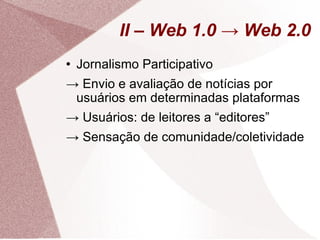 II – Web 1.0 -> Web 2.0 Jornalismo Participativo ->  Envio e avaliação de notícias por usuários em determinadas plataformas ->  Usuários: de leitores a “editores” ->  Sensação de comunidade/coletividade 