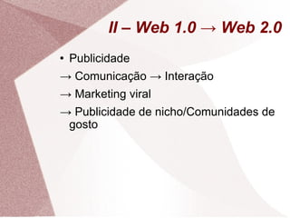 II – Web 1.0 -> Web 2.0 Publicidade ->  Comunicação -> Interação ->  Marketing viral ->  Publicidade de nicho/Comunidades de gosto  