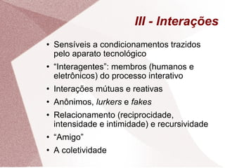 III - Interações Sensíveis a condicionamentos trazidos pelo aparato tecnológico “ Interagentes”: membros (humanos e eletrônicos) do processo interativo Interações mútuas e reativas Anônimos,  lurkers  e  fakes Relacionamento (reciprocidade, intensidade e intimidade) e recursividade “ Amigo” A coletividade 