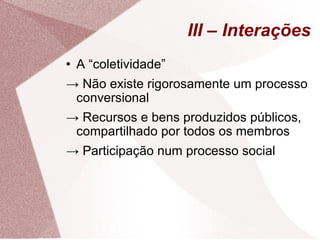 III – Interações A “coletividade” ->  Não existe rigorosamente um processo conversional ->  Recursos e bens produzidos públicos, compartilhado por todos os membros ->  Participação num processo social 
