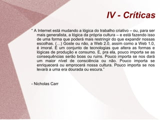 IV - Críticas “  A Internet está mudando a lógica do trabalho criativo – ou, para ser mais generalista, a lógica da própria cultura – e está fazendo isso de uma forma que poderá mais restringir do que expandir nossas escolhas. (…) Goste ou não, a Web 2.0, assim como a Web 1.0, é imoral. É um conjunto de tecnologias que altera as formas e lógicas de produção e consumo. E, pra ela, pouco importa se as consequências serão boas ou ruins. Pouco importa se nos dará um maior nível de consciência ou não. Pouco importa se enriquecerá ou emprocerá   nossa cultura. Pouco importa se nos levará a uma era dourada ou escura.” - Nicholas Carr 