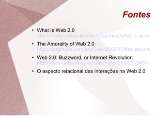 Fontes What Is Web 2.0  http://oreilly.com/pub/a/web2/archive/what-is-web-20.html The Amorality of Web 2.0  http://roughtype.com/archives/2005/10/the_amorality_o.php Web 2.0: Buzzword, or Internet Revolution  http://www.networkworld.com/news/2007/012407-web-20.html?page=2 O aspecto relacional das interações na Web 2.0 