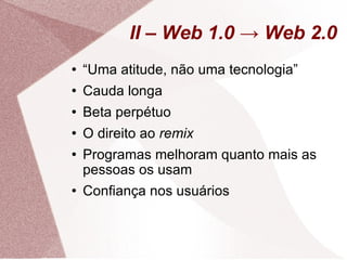 II – Web 1.0 -> Web 2.0 “ Uma atitude, não uma tecnologia” Cauda longa Beta perpétuo O direito ao  remix Programas melhoram quanto mais as pessoas os usam Confiança nos usuários 