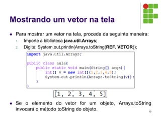Mostrando um vetor na tela
 Para mostrar um vetor na tela, proceda da seguinte maneira:
1. Importe a biblioteca java.util.Arrays;
2. Digite: System.out.println(Arrays.toString(REF. VETOR));
 Se o elemento do vetor for um objeto, Arrays.toString
invocará o método toString do objeto. 10
 