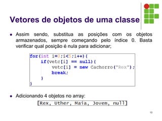 Vetores de objetos de uma classe
 Assim sendo, substitua as posições com os objetos
armazenados, sempre começando pelo índice 0. Basta
verificar qual posição é nula para adicionar;
 Adicionando 4 objetos no array:
13
 