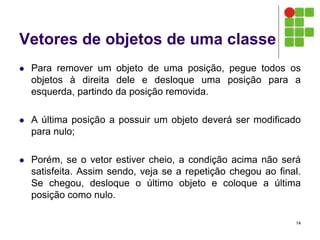 Vetores de objetos de uma classe
 Para remover um objeto de uma posição, pegue todos os
objetos à direita dele e desloque uma posição para a
esquerda, partindo da posição removida.
 A última posição a possuir um objeto deverá ser modificado
para nulo;
 Porém, se o vetor estiver cheio, a condição acima não será
satisfeita. Assim sendo, veja se a repetição chegou ao final.
Se chegou, desloque o último objeto e coloque a última
posição como nulo.
14
 