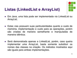 Listas (LinkedList e ArrayList)
 Em Java, uma lista pode ser implementada via LinkedList ou
ArrayList;
 Estas vias possuem suas particularidades quanto a custo de
memória, implementação e custo para as operações, porém
são criadas de maneira semelhante e manipuladas de
maneira idêntica;
 Será demonstrada apenas a LinkedList, porém, caso queira
implementar uma ArrayList, basta somente substituir os
nomes das classes na criação. Os métodos mostrados aqui
são iguais para ambas implementações.
18
 