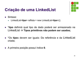 Criação de uma LinkedList
 Sintaxe:
 LinkedList<tipo> reflista = new LinkedList<tipo>();
 *tipo definirá qual tipo de dado poderá ser armazenado na
LinkedList  Tipos primitivos não podem ser usados;
 *Os tipos devem ser iguais: Da referência e da LinkedList
criada;
 A primeira posição possui índice 0.
20
 