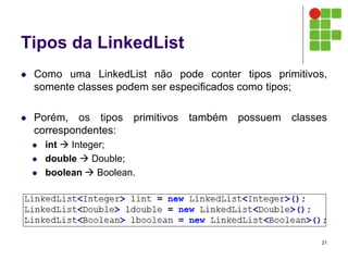 Tipos da LinkedList
 Como uma LinkedList não pode conter tipos primitivos,
somente classes podem ser especificados como tipos;
 Porém, os tipos primitivos também possuem classes
correspondentes:
 int  Integer;
 double  Double;
 boolean  Boolean.
21
 